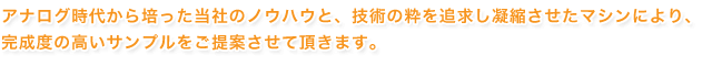 アナログ時代から培った当社のノウハウと、技術の粋を追求し凝縮させたマシンにより、完成度のサンプルをご提案させて頂きます。